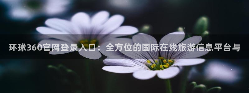 OB视讯官网下载：环球360官网登录入口：全方位的国际在线旅游信息平台与
